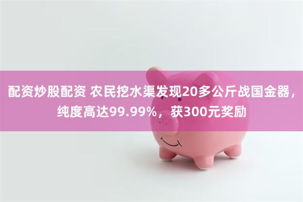 配资炒股配资 农民挖水渠发现20多公斤战国金器，纯度高达99.99%，获300元奖励