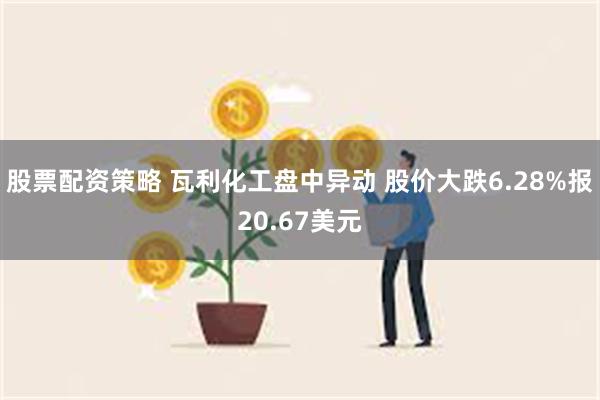 股票配资策略 瓦利化工盘中异动 股价大跌6.28%报20.67美元