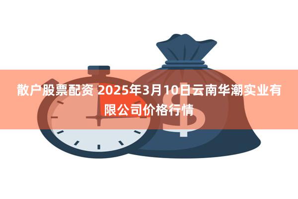 散户股票配资 2025年3月10日云南华潮实业有限公司价格行情