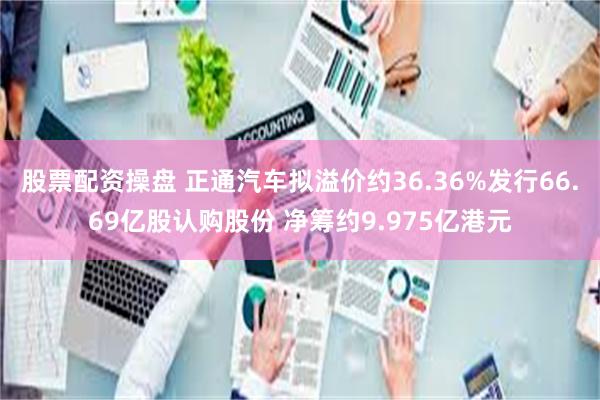 股票配资操盘 正通汽车拟溢价约36.36%发行66.69亿股认购股份 净筹约9.975亿港元