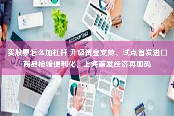 买股票怎么加杠杆 升级资金支持、试点首发进口商品检验便利化，上海首发经济再加码